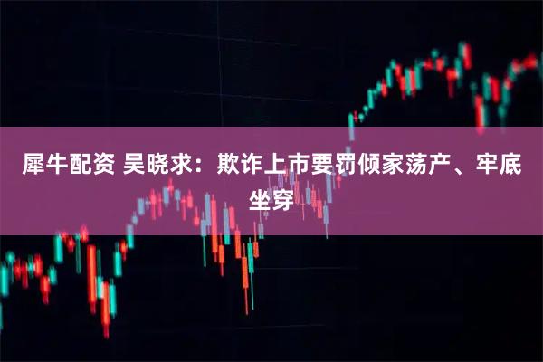 犀牛配资 吴晓求：欺诈上市要罚倾家荡产、牢底坐穿