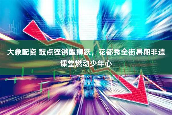 大象配资 鼓点铿锵醒狮跃，花都秀全街暑期非遗课堂燃动少年心